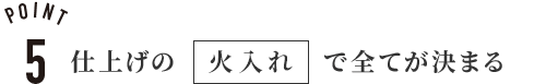 POINT5
仕上げの 火入れ で全てが決まる