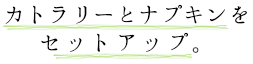 カトラリーとナプキンをセットアップ。