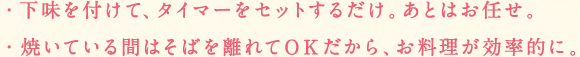 下味を付けて、タイマーをセットするだけ。あとはお任せ。焼いている間はそばを離れてOKだｋらあ、お料理が効率的に。