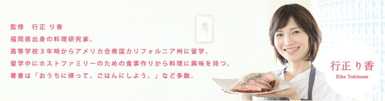 監修　ゆきまさ　りか　福岡県出身の料理研究家。高等学校3年時からアメリカ合衆国カリフォルニア州に留学。留学中にホストファミリーのための食事作りから料理に興味を持つ。著書は「おうちに帰って、ごはんにしよう」など多数。