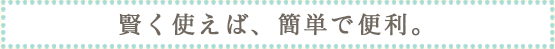 賢く使えば、簡単便利。