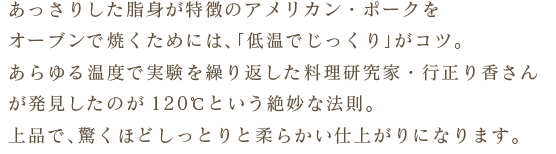 ・あっさりした脂身が特徴のアメリカン・ポークをオーブンで焼くためには、「低温でじっくり」がコツ。あらゆる温度で実験を繰り返した料理研究家・行正り香さんが発見したのが120℃という絶妙な法則。上品で、驚くほどしっとりと柔らかい仕上がりになります。