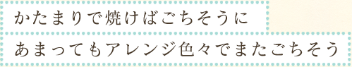 かたまりで焼けばごちそうに　あまってもアレンジ色々でまたごちそう