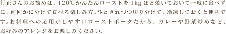 行正さんのお勧めは、肩ロースをかたまりで1kgほど焼いておいて一度に食べずに、何回かに分けて食べる楽しみ方。ひときれづつ切り分けて、冷凍しておくと便利です。お料理への応用がしやすいローストポークだから、カレーや野菜炒めなど、お好みのアレンジをお楽しみください。