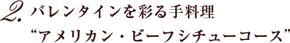 2.バレンタインを彩る手料理”アメリカン・ビーフシチューコース”