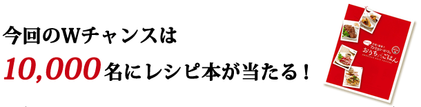 今回のWチャンスは10,000名にレシピ本が当たる!