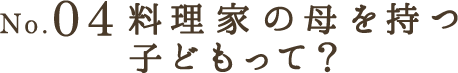 No.04 料理家の母を持つ子どもって？