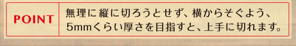 POINT 無理に縦に切ろうとせず、横からそぐよう、5mmくらい厚さを目指すと、上手に切れます。