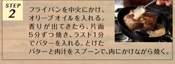 STEP2 フライパンを中火にかけ、オリーブオイルを入れる。香りが出てきたら、片面5分ずつ焼き、ラスト1分でバターを入れる。とけたバターと肉汁をスプーンで、肉にかけながら焼く。