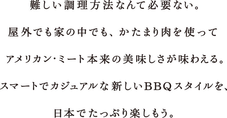 難しい調理方法なんて必要ない。屋外でも家の中でも、かたまり肉を使ってアメリカン・ミート本来の美味しさが味わえる。スマートでカジュアルな新しいBBQスタイルを、日本でたっぷり楽しもう。