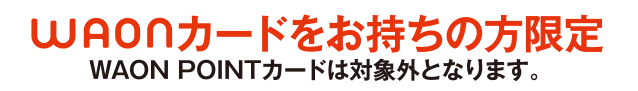 WAONカードをお持ちの方限定 WAON POINTカードは対象外となります。