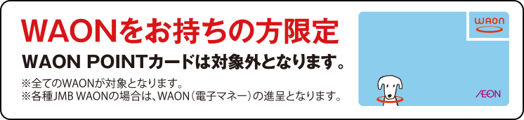 WAONをお持ちの方限定 WAON POINTカードは対象外となります。※全てのWAONが対象となります ※各種JMB WAONの場合は、WAON（電子マネー）の進呈となります。