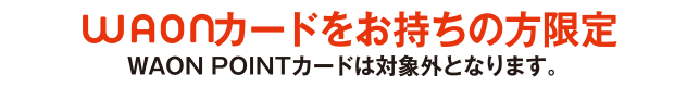 WAONカードをお持ちの方限定 ※WAON POINTカードは対象外となります。