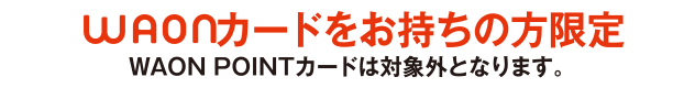 WAONカードをお持ちの方限定 ※WAON POINTカードは対象外となります。
