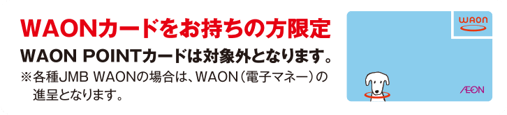 WAONカードをお持ちの方限定 WAON POINTカードは対象外となります。※各種JMB WAONの場合は、WAON(電子マネー)の進呈となります。
