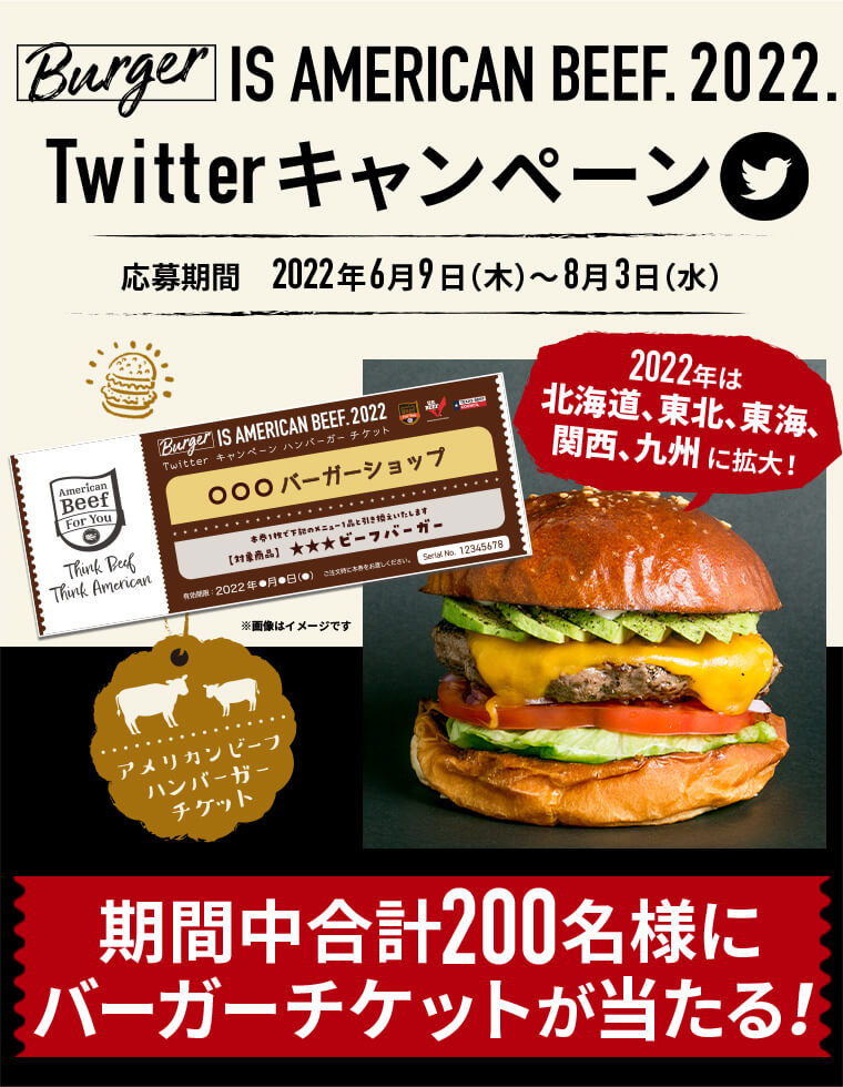 Burger IS AMERICAN BEEF. 2022. Twitterキャンペーン 2022年は北海道、東北、東海、関西、九州5地域に拡大！ 応募期間　2022年6月9日（木）～8月3日（水） 期間中合計200名様にバーガーチケットが当たる！
