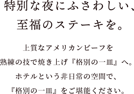 特別な夜にふさわしい、至福のステーキを。上質なアメリカンビーフを熟練の技で焼き上げ『格別の一皿』へ。<br>ホテルという非日常の空間で、『格別の一皿』をご堪能ください。