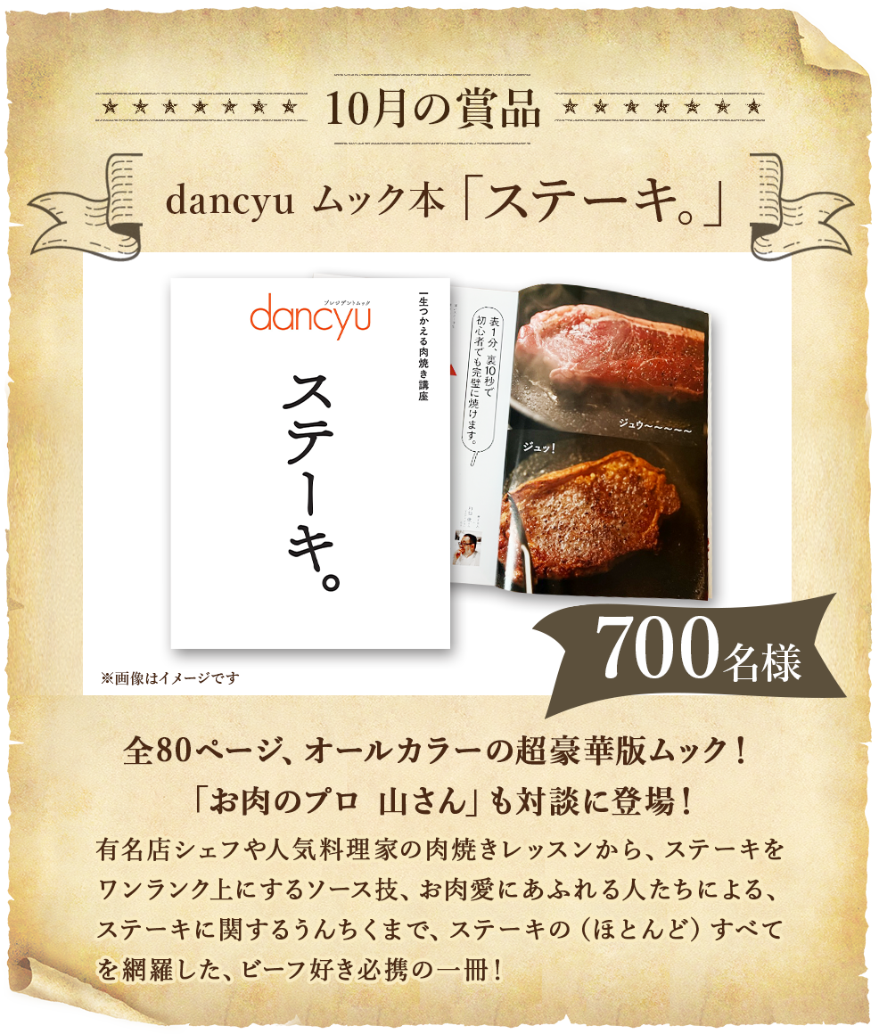 10月の賞品 有名店シェフや人気料理家の肉焼きレッスンから、ステーキをワンランク上にするソース技、お肉愛にあふれる人たちによる、ステーキにかんするうんちくまで、ステーキの（ほとんど）すべてを網羅した、ビーフ好き必携の一冊！「お肉のプロ　山さん」も対談に登場！全80ページ、オールカラーの超豪華版ムック！　700名様