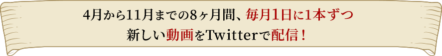 4月から11月までの8ヶ月間、毎月1日に1本ずつ新しい動画をTwitterで配信！