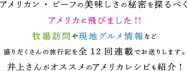 アメリカン・ビーフの美味しさの秘密を探るべくアメリカに飛びました!!牧場訪問や現地グルメ情報など盛りだくさんの旅行記を全12回連載でお送りします。井上さんがオススメのアメリカレシピも紹介！