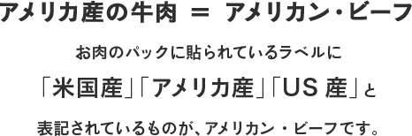 アメリカ産の牛肉 ＝ アメリカン・ビーフ お肉のパックに貼られているラベルに「米国産」「アメリカ産」「US産」と表記されているものが、アメリカン・ビーフです。