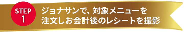 STEP 1 ジョナサンで、対象メニューを注文しお会計後のレシートを撮影