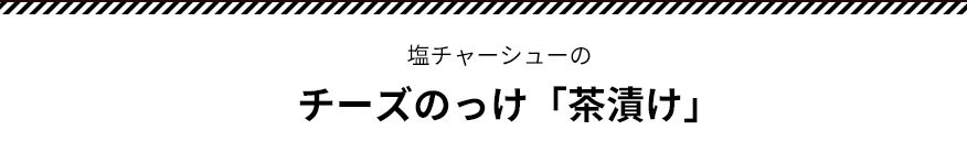 塩チャーシューのチーズのっけ「茶漬け」