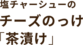 塩チャーシューの チーズのっけ「茶漬け」