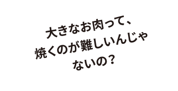 大きなお肉って、焼くのが難しいんじゃないの？