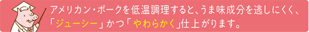 アメリカンポークを低温調理すると、うま味成分を逃しにくく、「ジューシー」かつ「やわらかく」仕上がります。