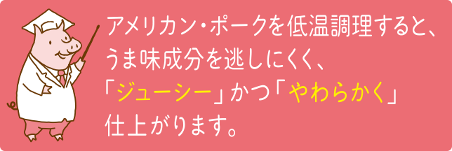 アメリカンポークを低温調理すると、うま味成分を逃しにくく、「ジューシー」かつ「やわらかく」仕上がります。