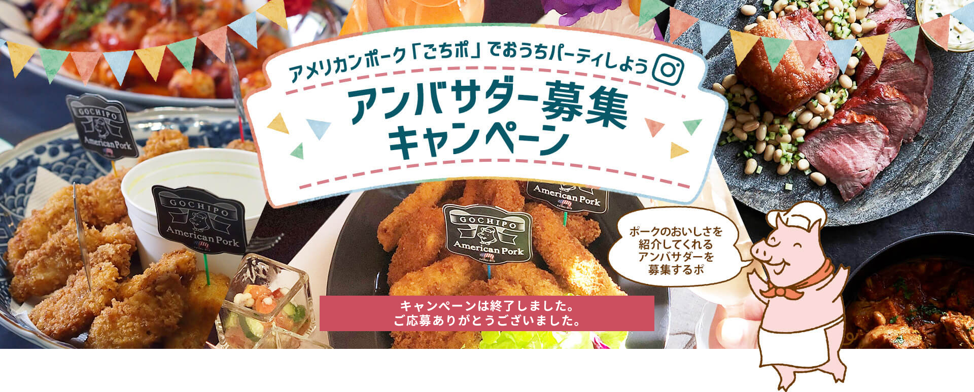アメリカンポーク「ごちポ」でおうちパーティしよう！ アンバサダー募集キャンペーン ポークのおいしさを紹介してくれるメンバーを募集するポ キャンペーンは終了しました。たくさんのご応募ありがとうございました。