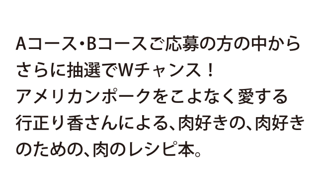 Aコース・Bコースご応募の方の中から、さらに抽選でWチャンス！アメリカンポークをこよなく愛する行正り香さんによる、肉好きの、肉好きのための、肉のレシピ本。