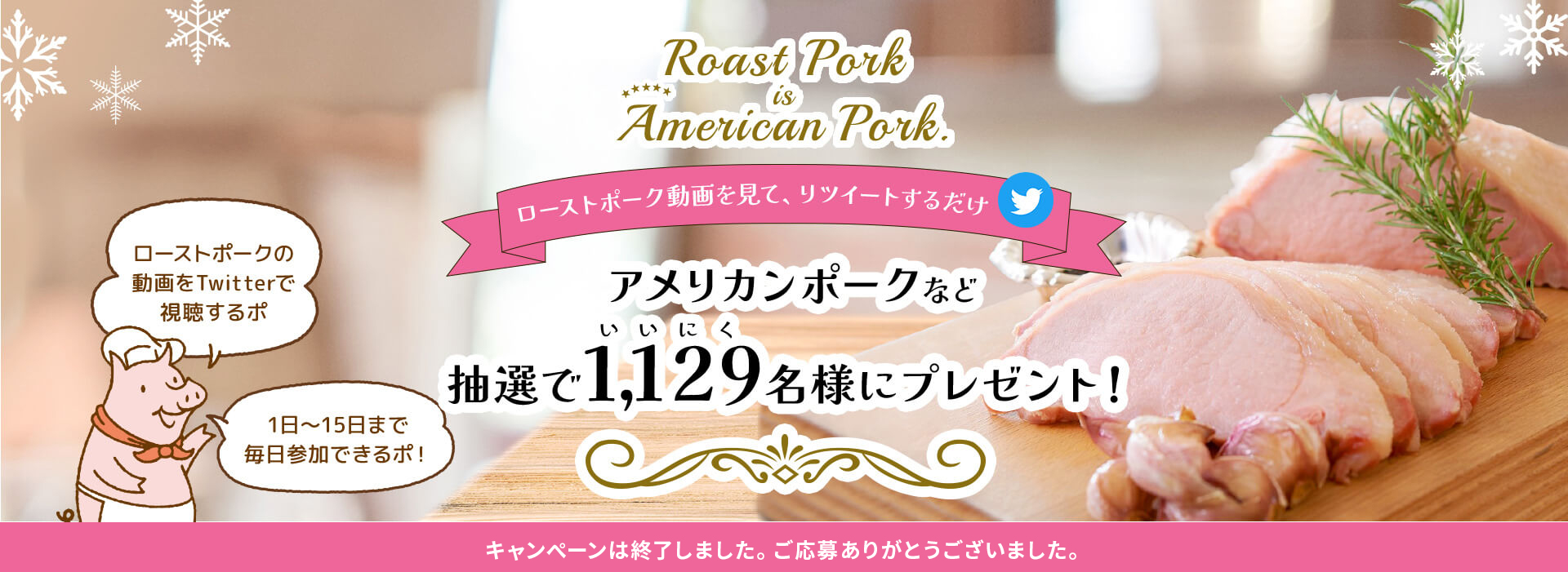 Roast Pork is American Pork. ローストポーク動画を見て、リツイートするだけ アメリカンポークなど抽選で1,129名様にプレゼント！ Twitterキャンペーン ローストポークの動画をTwitterで視聴するポ 1日〜15日まで毎日参加できるポ！ 応募期間：2022年12月1日（木）10:00〜12月15日（木）23:59まで
