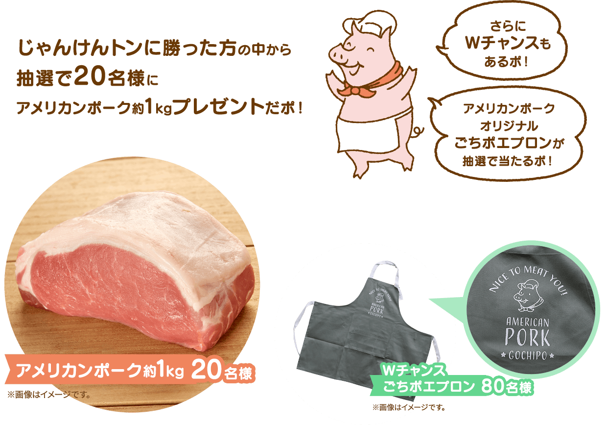じゃんけんトンに勝った方の中から抽選で20名様にアメリカンポーク約1kgプレゼントだポ! さらにWチャンスもあるポ!アメリカンポークオリジナルごちポエプロンが抽選で当たるポ! アメリカンポーク約1kg 20名様 Wチャンス ごちポエプロン 80名様 ※画像はイメージです。