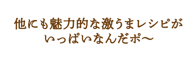 他にも魅力的な激うまレシピがいっぱいなんだポ～