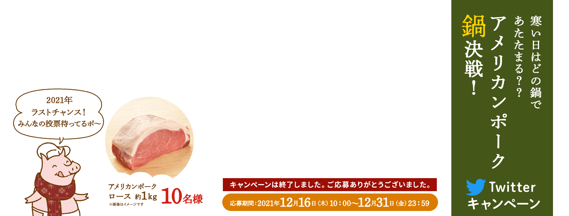 寒い日はどの鍋であたたまる？？アメリカンポーク鍋決戦！ Twitterキャンペーン 2021年ラストチャンス！みんなの投票待ってるポ〜 応募期間 2021年12月16日（木）10:00〜12月31日（金）23:59まで