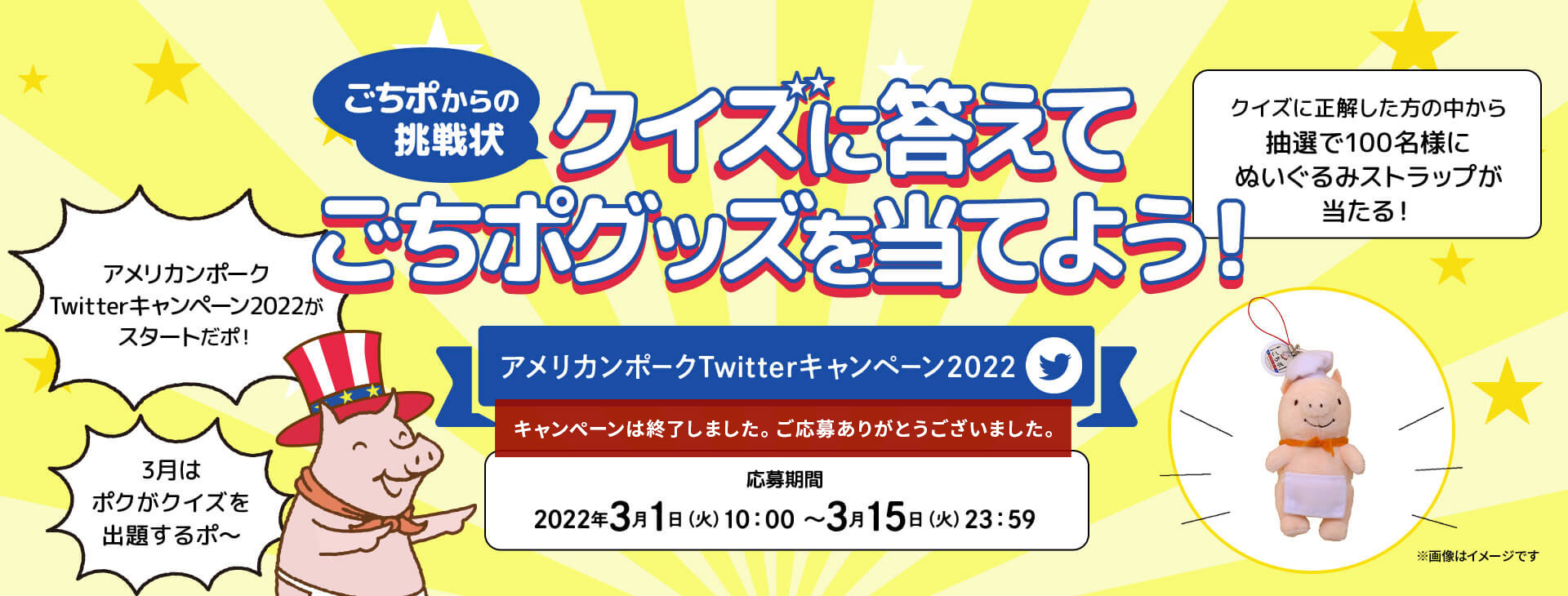 ごちポからの挑戦状 クイズに答えてごちポグッズを当てよう！Twitterキャンペーン アメリカンポークTwitterキャンペーン2022がスタートだポ！3月はポクがクイズを出題するポ〜 クイズに正解した方の中から抽選で100名様にぬいぐるみストラップが当たる！ 応募期間：2022年3月1日（火）10:00〜3月15日（火）23:59まで