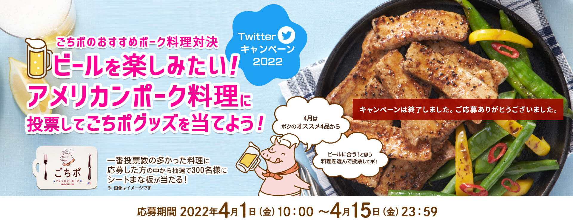 ごちポのおすすめポーク料理対決 ビールを楽しみたい！アメリカンポーク料理に投票してごちポグッズを当てよう！Twitterキャンペーン 4月はポクのオススメ4品からビールに合う！と思う料理を選んで投票してポ！ 一番投票数の多かった料理に応募した方の中から抽選で300名様にシートまな板が当たる！ 応募期間：2022年4月1日（金）10:00〜4月15日（金）23:59まで