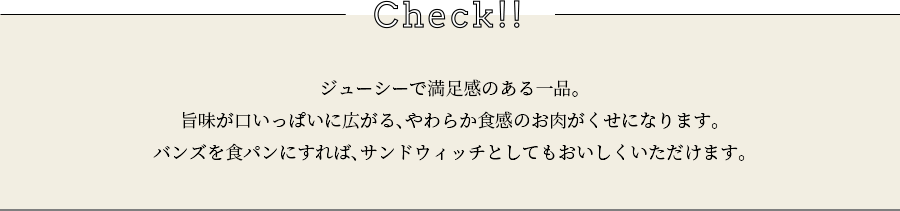 check ジューシーで満足感のある一品。旨味が口いっぱいに広がる、やわらか食感のお肉がくせになります。バンズを食パンにすれば、サンドウィッチとしてもおいしくいただけます。