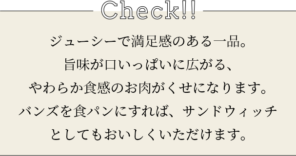 check ジューシーで満足感のある一品。旨味が口いっぱいに広がる、やわらか食感のお肉がくせになります。バンズを食パンにすれば、サンドウィッチとしてもおいしくいただけます。