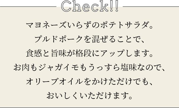 check マヨネーズいらずのポテトサラダ。プルドポークを混ぜることで、食感と旨味が格段にアップします。お肉もジャガイモもうっすら塩味なので、オリーブオイルをかけただけでも、おいしくいただけます。