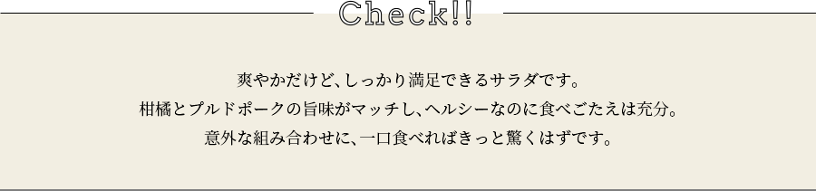 check 爽やかだけど、しっかり満足できるサラダです。柑橘とプルドポークの旨味がマッチし、ヘルシーなのに食べごたえは充分。意外な組み合わせに、一口食べればきっと驚くはずです。