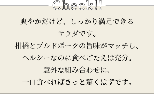 check 爽やかだけど、しっかり満足できるサラダです。柑橘とプルドポークの旨味がマッチし、ヘルシーなのに食べごたえは充分。意外な組み合わせに、一口食べればきっと驚くはずです。