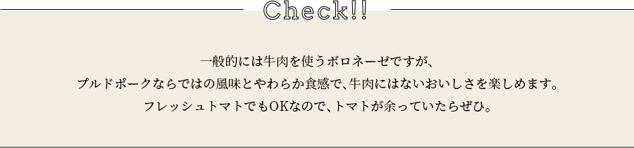 check 一般的には牛肉を使うボロネーゼですが、プルドポークならではの風味とやわらか食感で、牛肉にはないおいしさを楽しめます。フレッシュトマトでもOKなので、トマトが余っていたらぜひ。
