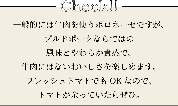 check 一般的には牛肉を使うボロネーゼですが、プルドポークならではの風味とやわらか食感で、牛肉にはないおいしさを楽しめます。フレッシュトマトでもOKなので、トマトが余っていたらぜひ。