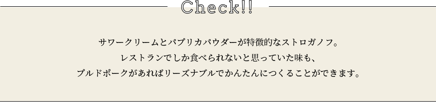 check サワークリームとパプリカパウダーが特徴的なストロガノフ。レストランでしか食べられないと思っていた味も、プルドポークがあればリーズナブルでかんたんにつくることができます。