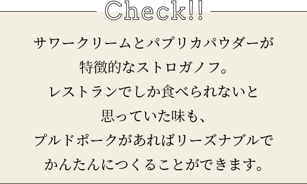 check サワークリームとパプリカパウダーが特徴的なストロガノフ。レストランでしか食べられないと思っていた味も、プルドポークがあればリーズナブルでかんたんにつくることができます。