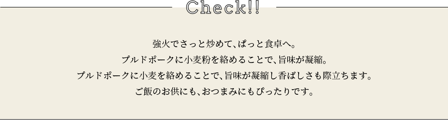 check 強火でさっと炒めて、ぱっと食卓へ。プルドポークに小麦粉を絡めることで、旨味が凝縮。プルドポークに小麦を絡めることで、旨味が凝縮し香ばしさも際立ちます。ご飯のお供にも、おつまみにもぴったりです。