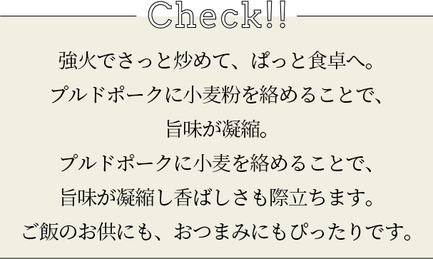 check 強火でさっと炒めて、ぱっと食卓へ。プルドポークに小麦粉を絡めることで、旨味が凝縮。プルドポークに小麦を絡めることで、旨味が凝縮し香ばしさも際立ちます。ご飯のお供にも、おつまみにもぴったりです。